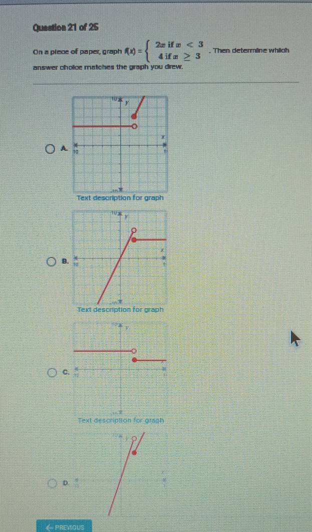 On a plece of paper, graph f(x)=beginarrayl 2xifx<3 4ifx≥ 3endarray.. Then determline which
answer cholice matiches the graph you drew.
A
Text description for graph
B.
Text description for graph
C.
D.
《- PREVOUS