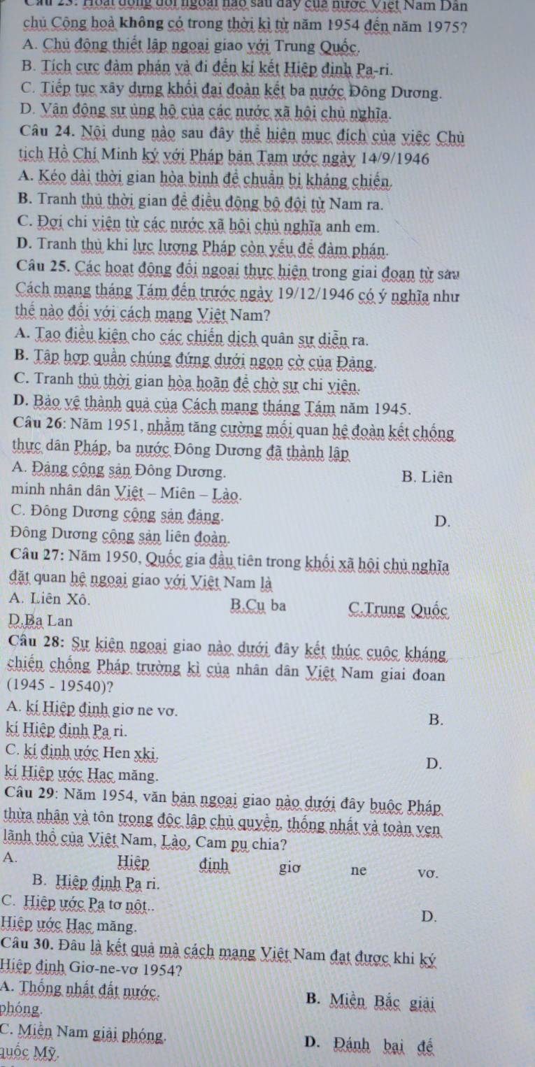 Ca 23: Hoại đông đội ngoài nào sau đay của nược Việt Nam Dân
chủ Cộng hoà không có trong thời kì từ năm 1954 đến năm 1975?
A. Chủ động thiết lập ngoại giao với Trung Quốc.
B. Tích cực đàm phán và đi đến kí kết Hiệp định Pa-ri.
C. Tiếp tục xây dựng khổi đai đoàn kết ba nước Đông Dương.
D. Vận động sự ủng hộ của các nước xã hội chủ nghĩa.
Câu 24. Nội dung nào sau đây thể hiện mục đích của việc Chủ
tịch Hồ Chí Minh ký với Pháp bản Tam ước ngày 14/9/1946
A Kéo dài thời gian hòa binh đề chuẩn bị kháng chiến
B. Tranh thủ thời gian để điều động bộ đội từ Nam ra.
C. Đơi chi yiện từ các nước xã hội chủ nghĩa anh em.
D. Tranh thủ khi lực lượng Pháp còn yếu đễ đàm phán.
Câu 25. Các hoạt động đổi ngoại thực hiện trong giai đoạn từ sau
Cách mang tháng Tám đến trước ngày 19/12/1946 có ý nghĩa như
thể nào đổi với cách mang Việt Nam?
A. Tạo điều kiện cho các chiến dịch quân sự diễn ra.
B. Tập hợp quần chúng đứng dưới ngọn cờ của Đảng.
C. Tranh thủ thời gian hòa hoãn đề chờ sự chi viên.
D. Bảo vệ thành quả của Cách mạng tháng Tám năm 1945.
Câu 26: Năm 1951, nhằm tăng cường mối quan hệ đoàn kết chống
thực dân Pháp, ba nước Đông Dương đã thành lập
A. Đảng cộng sản Đông Dương.
B. Liên
minh nhân dân Việt - Miên - Lào.
C. Đông Dương cộng sản đảng.
D.
Đông Dương cộng sản liên đoàn.
Câu 27: Năm 1950, Quốc gia đầu tiên trong khối xã hội chủ nghĩa
đặt quan hệ ngoại giao với Việt Nam là
A. Liên Xô. B.Cụ ba C.Trung Quốc
D.Ba Lan
Câu 28: Sự kiên ngoại giao nào dưới đây kết thúc cuộc kháng
chiến chống Pháp trường kì của nhân dân Việt Nam giai đoan
(1945 - 19540)?
A. kí Hiệp định giơ ne vơ.
B.
ki Hiệp định Pạ ri.
C. kí định ước Hen xki, D.
ki Hiệp ước Hạc măng.
Câu 29: Năm 1954, văn bản ngoại giao nào dưới đây buộc Pháp
thừa nhận và tôn trong độc lập chủ quyền, thống nhất và toàn ven
lành thổ của Việt Nam, Lào, Cam pụ chia?
A. vσ.
Hiệp đinh giơ ne
B. Hiệp định Pạ ri.
C.Hiệp ước Pạ tơ nột
Hiệp ước Hạc măng.
D.
Câu 30. Đâu là kết quả mà cách mạng Việt Nam đạt được khi ký
Hiệp định Giơ-ne-vơ 1954?
A. Thống nhất đất nước. B. Miền Bắc giải
phóng.
C. Miễn Nam giải phóng. D. Đánh bại đề
Mốc Mỹ