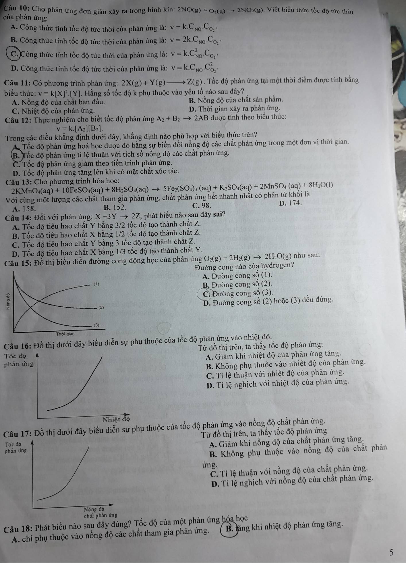 Cho phản ứng đơn giản xảy ra trong bình kín: 2NO(g)+O_2(g)to 2NO_2(g) 1. Viết biểu thức tốc độ tức thời
của phản ứng:
A. Công thức tính tốc độ tức thời của phản ứng là: v=k.C_N0.C_O_2.
B. Công thức tính tốc độ tức thời của phản ứng là: v=2k.C_N0.C_O_2.
C. Công thức tính tốc độ tức thời của phản ứng là: v=k.C_(NO)^2.C_O_2.
D. Công thức tính tốc độ tức thời của phản ứng là: v=k.C_NO.C_O_2^2.
Câu 11: Có phương trình phản ứng: 2X(g)+Y(g)to Z(g). Tốc độ phản ứng tại một thời điểm được tính bằng
biểu thức: v=k[X]^2.[Y]. Hằng số tốc độ k phụ thuộc vào yếu tố nào sau đây?
A. Nồng độ của chất ban đầu. B. Nồng độ của chất sản phẩm.
C. Nhiệt độ của phản ứng. D. Thời gian xảy ra phản ứng.
Câu 12: Thực nghiệm cho biết tốc độ phản ứng A_2+B_2to 2AB được tính theo biểu thức:
v=k.[A_2][B_2].
Trong các điều khẳng định dưới đây, khẳng định nào phù hợp y vdot O i biểu thức trên?
Tốc độ phản ứng hoá học được đo bằng sự biến đổi nồng độ các chất phản ứng trong một đơn vị thời gian.
B. Tốc độ phản ứng tỉ lệ thuận với tích số nồng độ các chất phản ứng.
C. Tốc độ phản ứng giảm theo tiến trình phản ứng.
D. Tốc độ phản ứng tăng lên khi có mặt chất xúc tác.
* Cho phương trình hóa học:
Câu 13: AnO_4(aq)+10FeSO_4(aq)+8H_2SO_4(aq)to 5Fe_2(SO_4)_3(aq)+K_2SO_4(aq)+2MnSO_4(aq)+8H_2O(l)
2KN
Với cùng một lượng các chất tham gia phản ứng, chất phản ứng hết nhanh nhất có phân tử khối là
A. 158. B. 152. C. 98. D. 174.
Câu 14: Đối với phản ứng: X+3Yto 2Z, C, phát biểu nào sau đây sai?
A. Tốc độ tiêu hao chất Y bằng 3/2 tốc độ tạo thành chất Z.
B. Tốc độ tiêu hao chất X bằng 1/2 tốc độ tạo thành chất Z.
C. Tốc độ tiêu hao chất Y bằng 3 tốc độ tạo thành chất Z.
D. Tốc độ tiêu hao chất X bằng 1/3 tốc độ tạo thành chất Y.
Câu 15: Đồ thị biểu diễn đường cong động học của phản ứng O_2(g)+2H_2(g)to 2H_2O(g) ) như sau:
Đường cong nào của hydrogen?
A. Đường cong số (1).
B. Đường cong số (2).
C. Đường cong số (3).
D. Đường cong số (2) hoặc (3) đều đúng.
Câu 16: Đồ thị dưới đây biểu diễn sự phụ thuộc của tốc độ phản ứng vào nhiệt độ.
Tốc độTừ đồ thị trên, ta thấy tốc độ phản ứng:
A. Giảm khi nhiệt độ của phản ứng tăng.
phản ứng
B. Không phụ thuộc vào nhiệt độ của phản ứng.
C. Tỉ lệ thuận với nhiệt độ của phản ứng.
D. Tỉ lệ nghịch với nhiệt độ của phản ứng.
Câu 17: Đồ thị dưới đây biểu diễn sự phụ thuộc của tốc độ phản ứng vào nồng độ chất phản ứng.
Tốc đ Từ đồ thị trên, ta thấy tốc độ phản ứng
phản ứA. Giảm khi nồng độ của chất phản ứng tăng.
B. Không phụ thuộc vào nồng độ của chất phản
ứng.
Č. Tỉ lệ thuận với nồng độ của chất phản ứng.
D. Ti lệ nghịch với nồng độ của chất phản ứng.
Câu 18: Phát biểu nào sau đây đúng? Tốc độ của một phản ứng hóa học
A. chỉ phụ thuộc vào nồng độ các chất tham gia phản ứng.  B. tăng khi nhiệt độ phản ứng tăng.
5