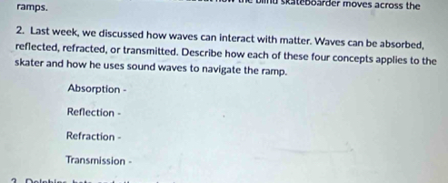 ramps. mu skateboarder moves across the 
2. Last week, we discussed how waves can interact with matter. Waves can be absorbed, 
reflected, refracted, or transmitted. Describe how each of these four concepts applies to the 
skater and how he uses sound waves to navigate the ramp. 
Absorption - 
Reflection - 
Refraction - 
Transmission -