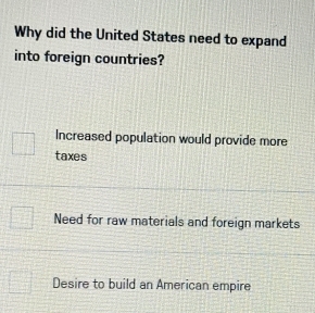 Why did the United States need to expand
into foreign countries?
Increased population would provide more
taxes
Need for raw materials and foreign markets
Desire to build an American empire