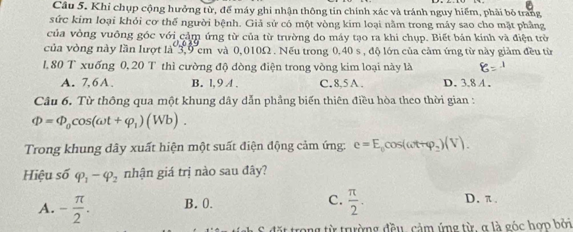 Khi chụp cộng hưởng từ, để máy ghi nhận thông tin chính xác và tránh nguy hiểm, phải bỏ trang
sức kim loại khỏi cơ thế người bệnh. Giả sử có một vòng kim loại nằm trong máy sao cho mặt phầng
của vòng vuông góc với cảm ứng từ của từ trường do máy tạo ra khi chụp. Biết bán kính và điện trở
của vòng này lần lượt là 3,9 cm và 0,010Ω. Nếu trong 0,40 s , độ lớn của cảm ứng từ này giảm đều từ
1. 80 T xuống 0, 20 T thì cường độ dòng điện trong vòng kim loại này là
A. 7, 6A. B. l, 9 A. C. 8, 5 A. D. 3.8 A.
Câu 6. Từ thông qua một khung dây dẫn phẳng biến thiên điều hòa theo thời gian :
Phi =Phi _0cos (omega t+varphi _1)(Wb). 
Trong khung dây xuất hiện một suất điện động cảm ứng: e=E_0cos (omega t+varphi _2)(V). 
Hiệu số varphi _1-varphi _2 nhận giá trị nào sau đây?
A. - π /2 .
C.  π /2 .
B. 0. D. π.
it trong từ trường đều, cảm ứng từ, α là góc hợp bởi