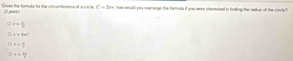 Given the formula for the circumference of a circle, C=2π r , how would you rearrange the formula if you were interested in finding the radius of the circle?
(1 point)
r= C/2r 
r=2π C
r= C/n 
r= Cx/1 