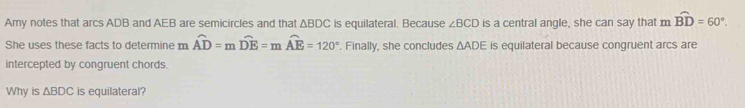 Amy notes that arcs ADB and AEB are semicircles and that △ BDC is equilateral. Because ∠ BCD is a central angle, she can say that moverline BD=60°. 
She uses these facts to determine m overline AD=moverline DE=moverline AE=120°. Finally, she concludes △ ADE is equilateral because congruent arcs are 
intercepted by congruent chords. 
Why is △ BDC is equilateral?