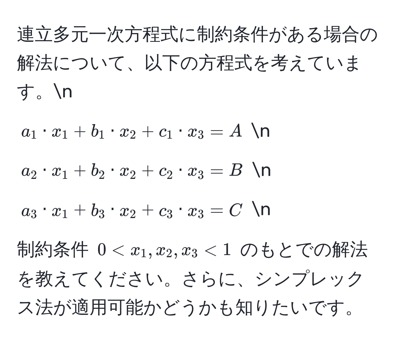 連立多元一次方程式に制約条件がある場合の解法について、以下の方程式を考えています。n
$a_1 · x_1 + b_1 · x_2 + c_1 · x_3 = A$  n
$a_2 · x_1 + b_2 · x_2 + c_2 · x_3 = B$  n
$a_3 · x_1 + b_3 · x_2 + c_3 · x_3 = C$  n
制約条件 $0 < x_1, x_2, x_3 < 1$ のもとでの解法を教えてください。さらに、シンプレックス法が適用可能かどうかも知りたいです。