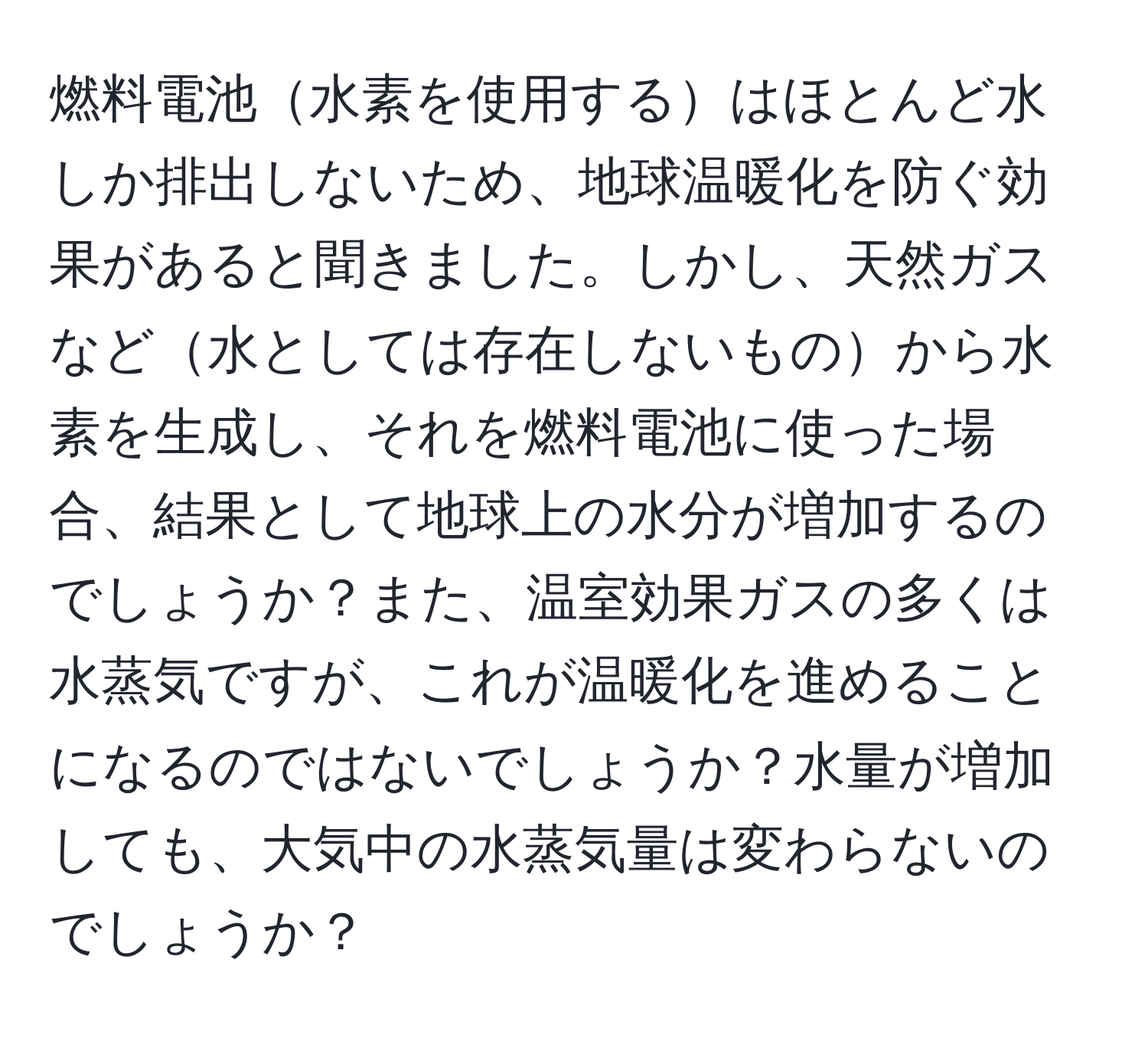 燃料電池水素を使用するはほとんど水しか排出しないため、地球温暖化を防ぐ効果があると聞きました。しかし、天然ガスなど水としては存在しないものから水素を生成し、それを燃料電池に使った場合、結果として地球上の水分が増加するのでしょうか？また、温室効果ガスの多くは水蒸気ですが、これが温暖化を進めることになるのではないでしょうか？水量が増加しても、大気中の水蒸気量は変わらないのでしょうか？