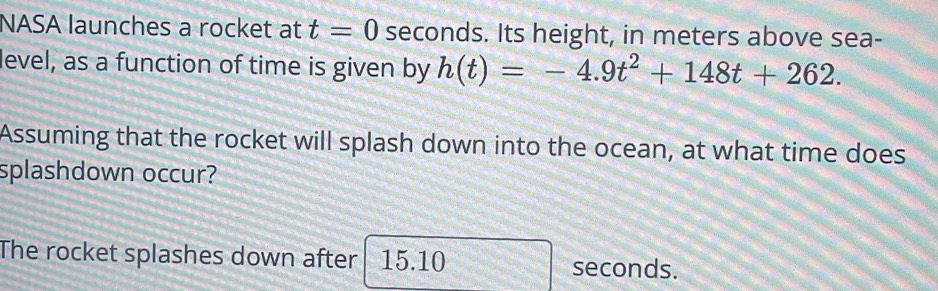 NASA launches a rocket at t=0 seconds. Its height, in meters above sea- 
level, as a function of time is given by h(t)=-4.9t^2+148t+262. 
Assuming that the rocket will splash down into the ocean, at what time does 
splashdown occur? 
The rocket splashes down after 15.10 seconds.