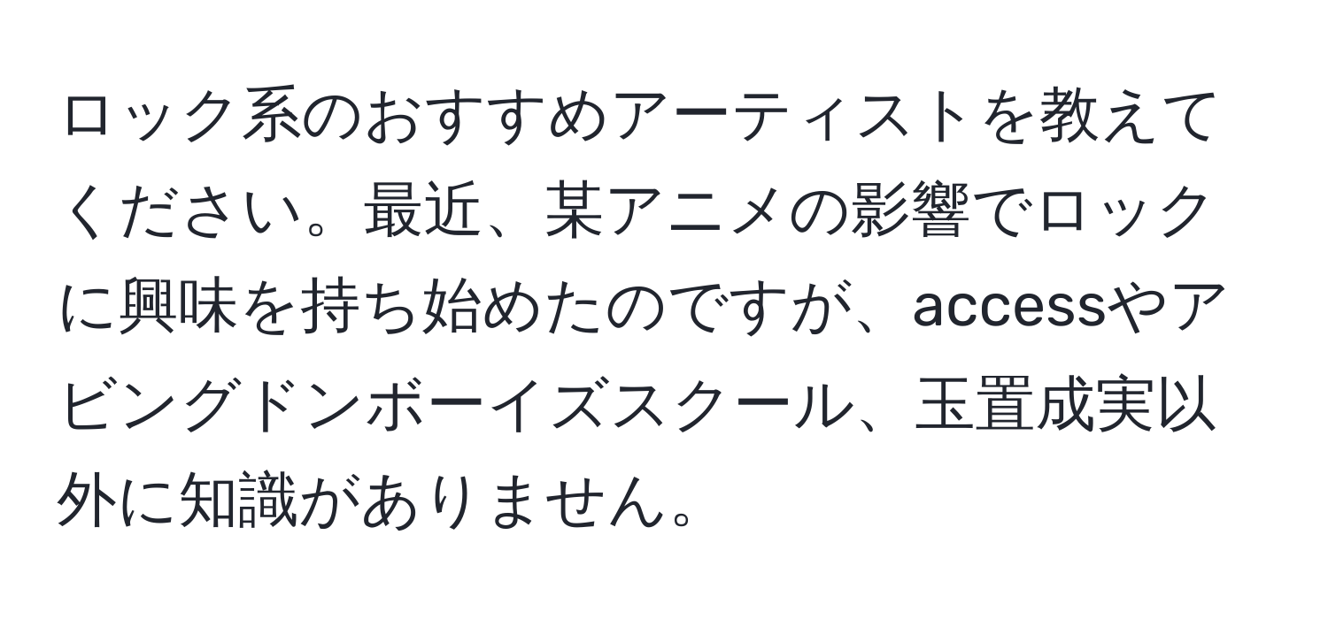 ロック系のおすすめアーティストを教えてください。最近、某アニメの影響でロックに興味を持ち始めたのですが、accessやアビングドンボーイズスクール、玉置成実以外に知識がありません。