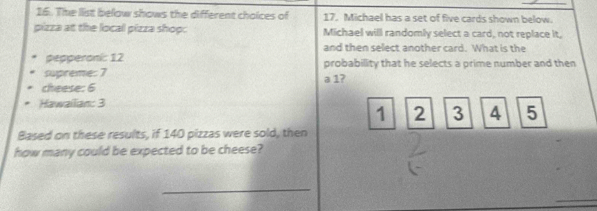 The list below shows the different choices of 17. Michael has a set of five cards shown below. 
pizza at the local pizza shop: Michael will randomly select a card, not replace it, 
and then select another card. What is the 
pepperoni: 12 probability that he selects a prime number and then 
supreme: 7 a 1? 
cheese: 6
Hawailian: 3
1 2 3 4 5
Based on these results, if 140 pizzas were sold, then 
how many could be expected to be cheese? 
_