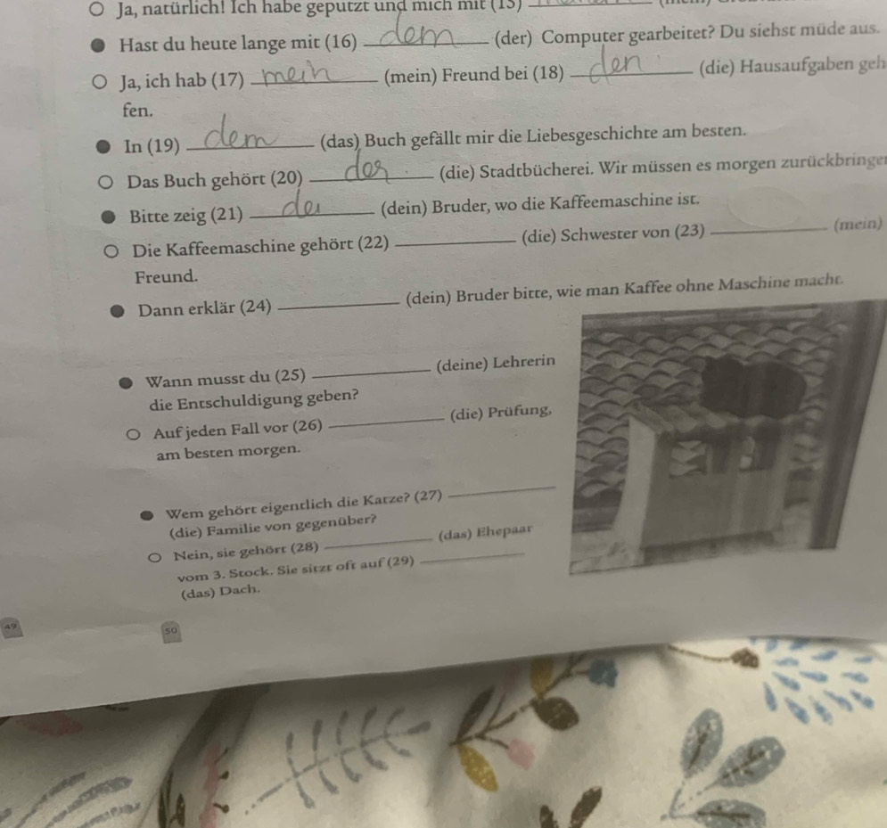 Ja, natürlich! Ich habe geputzt und mich mit (13)_ 

Hast du heute lange mit (16) _(der) Computer gearbeitet? Du siehst müde aus. 
Ja, ich hab (17) _(mein) Freund bei (18) _(die) Hausaufgaben geh 
fen. 
In (19) _(das) Buch gefällt mir die Liebesgeschichte am besten. 
Das Buch gehört (20) _ (die) Stadtbücherei. Wir müssen es morgen zurückbringer 
Bitte zeig (21) _(dein) Bruder, wo die Kaffeemaschine ist. 
Die Kaffeemaschine gehört (22) _(die) Schwester von (23) _(mein) 
Freund. 
Dann erklär (24) _(dein) Bruder bitte,n Kaffee ohne Maschine macht. 
Wann musst du (25) _(deine) Lehrerin 
die Entschuldigung geben? 
Auf jeden Fall vor (26) _(die) Prüfung, 
am besten morgen. 
Wem gehört eigentlich die Katze? (27) 
_ 
(die) Familie von gegenüber? 
Nein, sie gehört (28) __(das) Ehepaar 
vom 3. Stock. Sie sitzt oft auf (29) 
(das) Dach.
50