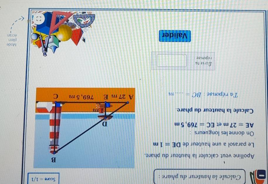 Calcule la hauteur du phare : 
Score =1/1 
Apolline veut calculer la hauteur du phare. 
Le parasol a une hauteur de DE=1m
On donne les longueurs :
AE=27m et EC=769,5m
Calcule la hauteur du phare. 
Ta réponse : BC= _ m
Écris ta 
réponse : 
Mode 
Valider écran plein