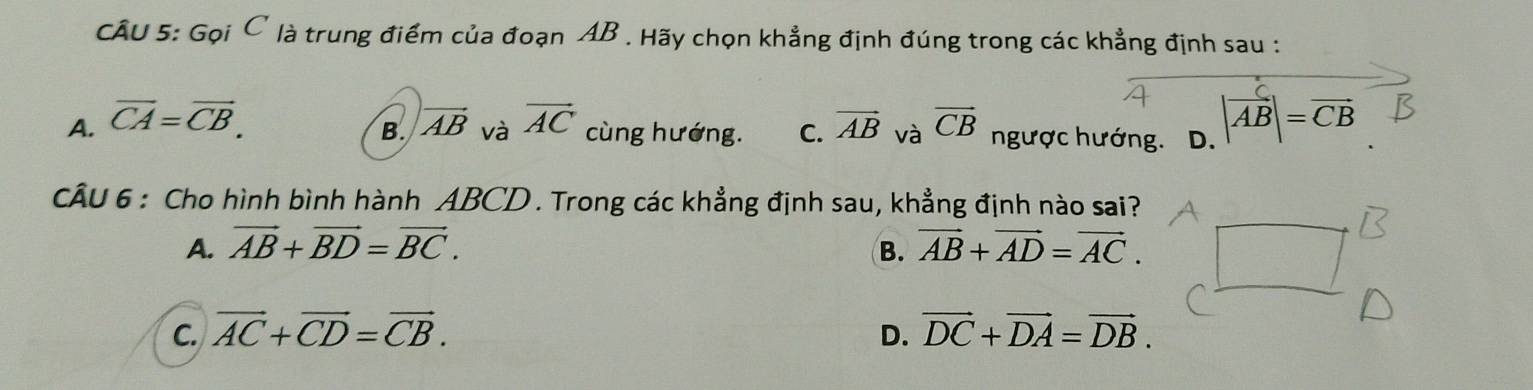 Gọi C là trung điểm của đoạn AB. Hãy chọn khẳng định đúng trong các khẳng định sau :
A. overline CA=overline CB. vector AC cùng hướng. C. vector AB và vector CB ngược hướng. D. |vector AB|=vector CB
B. vector AB và
CÂU 6 : Cho hình bình hành ABCD. Trong các khẳng định sau, khẳng định nào sai?
A. vector AB+vector BD=vector BC. B. vector AB+vector AD=vector AC.
C. vector AC+vector CD=vector CB. D. vector DC+vector DA=vector DB.