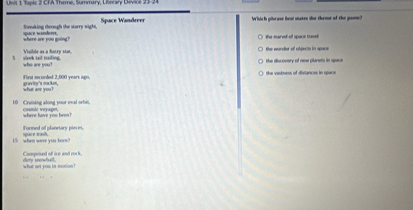 Topic 2 CFA Theme, Summary, Literary Device 23=24
Space Wanderer Which phrase best states the theme of the poem?
Streaking through the starry night,
space wanderer,
where are you going? the marvel of space travel
Visible as a fuzzy star, the wonder of objects in space
5 sleek tail trailing.
who are you? the discovery of new planets in space
First recorded 2,000 years ago, the vastness of distances in space
gravity's rocket,
what are you?
10 Cruising along your oval orbit,
cosmic voyager,
where have you been?
Formed of planetary pieces,
space trash,
15 when were you born?
Comprised of ice and rock,
dirty snowball,
what set you in motion?