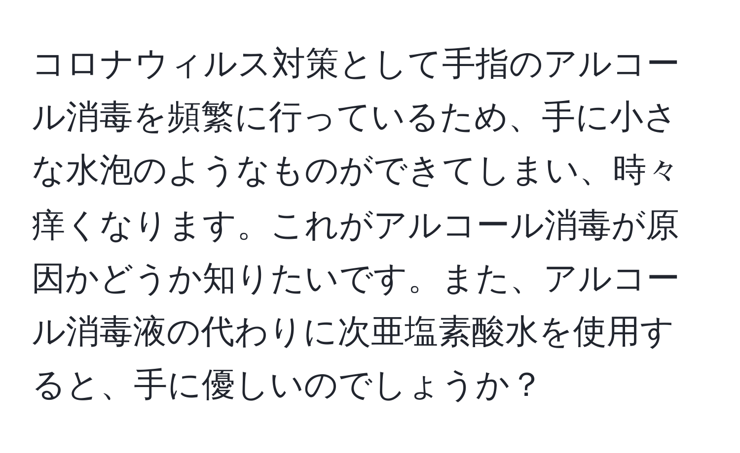 コロナウィルス対策として手指のアルコール消毒を頻繁に行っているため、手に小さな水泡のようなものができてしまい、時々痒くなります。これがアルコール消毒が原因かどうか知りたいです。また、アルコール消毒液の代わりに次亜塩素酸水を使用すると、手に優しいのでしょうか？