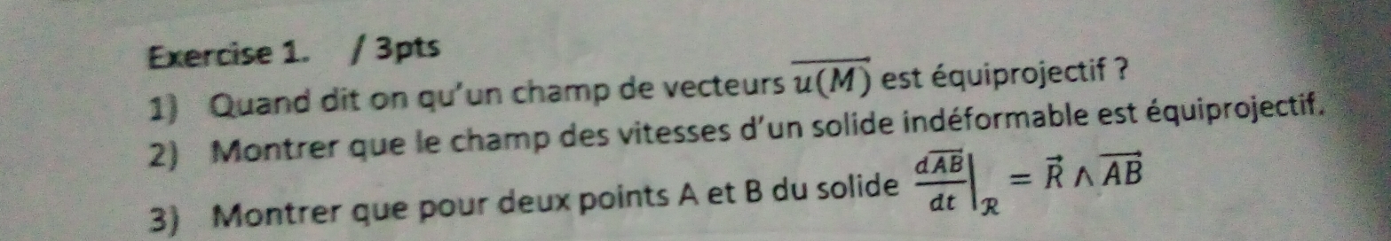 Quand dit on qu'un champ de vecteurs overline u(M) est équiprojectif ? 
2) Montrer que le champ des vitesses d'un solide indéformable est équiprojectif. 
3) Montrer que pour deux points A et B du solide frac doverline ABdt|_R=vector Rwedge vector AB