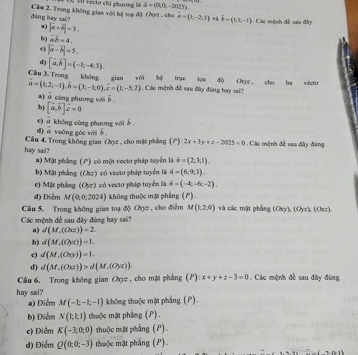 O2 cô vectơ chỉ phương là vector a=(0;0;-2025). ,0)
Câu 2. Trong không gian với hệ toạ độ Oxyz , cho vector a=(1;-2;3) và vector b=(1;1;-1). Các mệnh đề sau đây
đúng hay sai?
a) |vector a+vector b|=3.
b) vector avector b=4.
c) |vector a-vector b|=5.
d) [vector a,vector b]=(-1;-4;3).
Cầu 3. Trong không gian với hệ trục tọa độ Oxyz , cho ba véctơ
vector a=(1;2;-1),vector b=(3;-1;0),vector c=(1;-5;2). Các mệnh đề sau đây đúng hay sai?
a) 2 cùng phương với vector b.
b) [vector a,vector b]vector c=0
c) a không cùng phương với vector b.
d) vector a vuông góc với vector b.
Câu 4. Trong không gian Oxyz , cho mặt phẳng (P) 2x+3y+z-2025=0. Các mệnh đề sau đây đúng
hay sai?
a) Mặt phẳng (P) có một vectơ pháp tuyển là vector n=(2;3;1).
b) Mặt phẳng (Oxz) có vectơ pháp tuyển là vector n=(6;9;3).
c) Mặt phẳng (O_yz) có vectơ pháp tuyến là vector n=(-4;-6;-2).
d) Điểm M(0;0;2024) không thuộc mặt phẳng (P).
Câu 5. Trong không gian toạ độ Oxyz , cho điểm M(1;2;0) và các mặt phẳng (Oxy),(Oyz),(Oxz).
Các mệnh đề sau đây đúng hay sai?
a) d(M,(Oxz))=2.
b) d(M,(Oyz))=1.
c) d(M,(Oxy))=1.
d) d(M,(Oxz))>d(M,(Oyz)).
Câu 6. Trong không gian Oxyz , cho mặt phẳng (P) x+y+z-3=0. Các mệnh đề sau đây đúng
hay sai?
a) Điểm M(-1;-1;-1) không thuộc mặt phẳng (P).
b) Điểm N(1;1;1) thuộc mặt phẳng (P).
c) Điểm K(-3;0;0) thuộc mặt phẳng (P).
d) Điểm Q(0;0;-3) thuộc mặt phẳng (P).