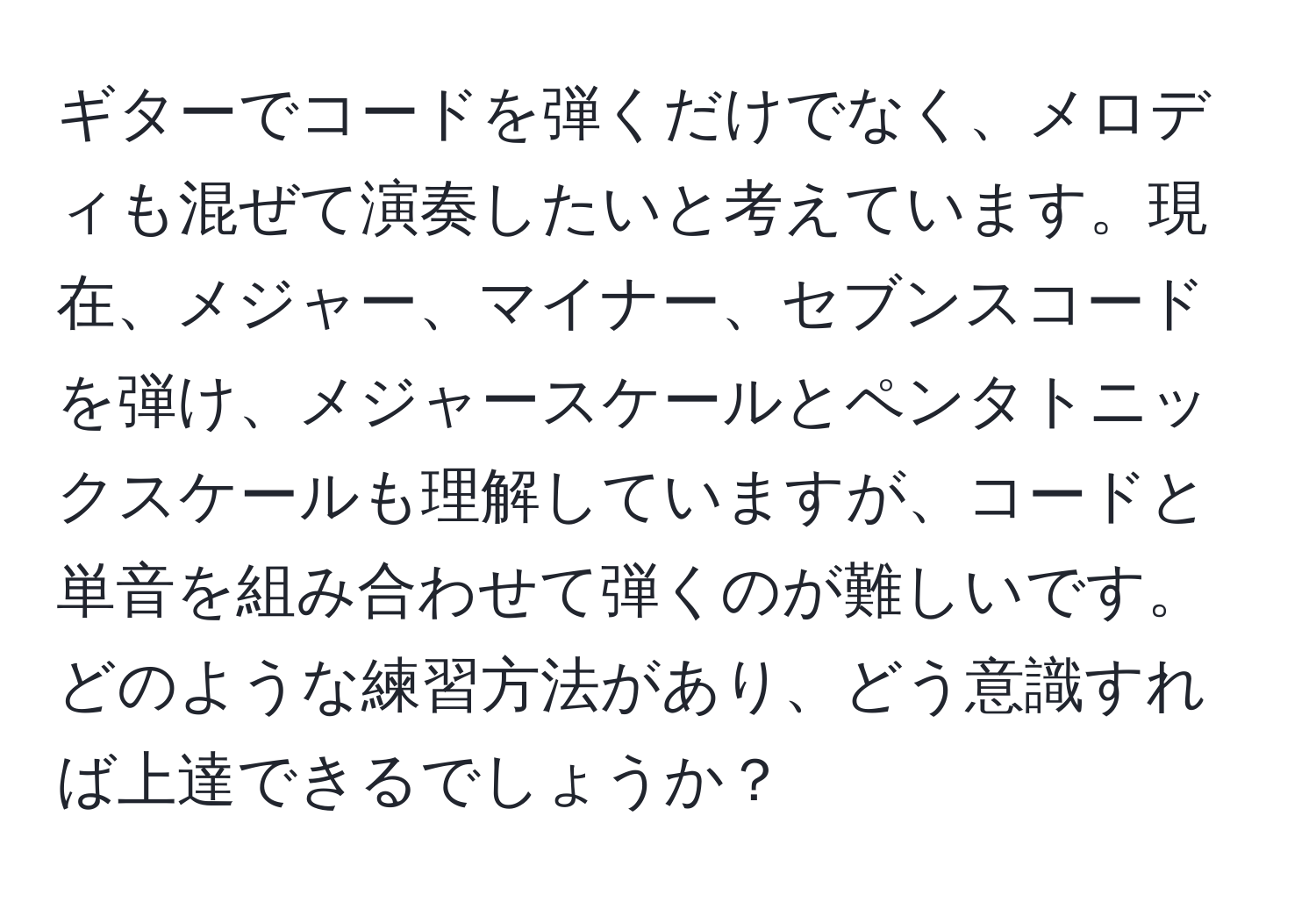 ギターでコードを弾くだけでなく、メロディも混ぜて演奏したいと考えています。現在、メジャー、マイナー、セブンスコードを弾け、メジャースケールとペンタトニックスケールも理解していますが、コードと単音を組み合わせて弾くのが難しいです。どのような練習方法があり、どう意識すれば上達できるでしょうか？