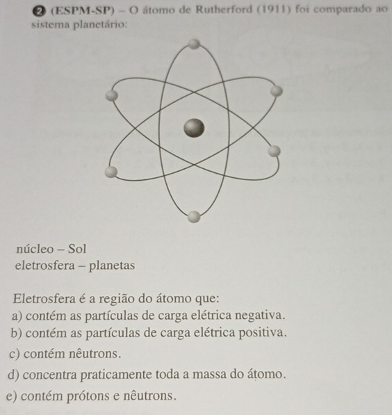 ② (ESPM-SP) - O átomo de Rutherford (1911) foi comparado ao
sistema planctário:
núcleo - Sol
eletrosfera - planetas
Eletrosfera é a região do átomo que:
a) contém as partículas de carga elétrica negativa.
b) contém as partículas de carga elétrica positiva.
c) contém nêutrons.
d) concentra praticamente toda a massa do átomo.
e) contém prótons e nêutrons.