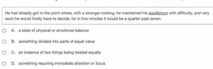 He had already got to the point where, with a stronger rocking, he maintained his equilibrium with difficulty, and very
soon he would finally have to decide, for in five minutes it would be a quarter past seven.
A. a state of physical or emotional balance
B. something divided into parts of equal value
C. an instance of two things being treated equally
D. something requiring immediate attention or focus