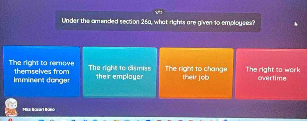 9/15
Under the amended section 26a, what rights are given to employees?
The right to remove The right to dismiss The right to change The right to work
themselves from
imminent danger their employer their job overtime
Miss Basorl Bano