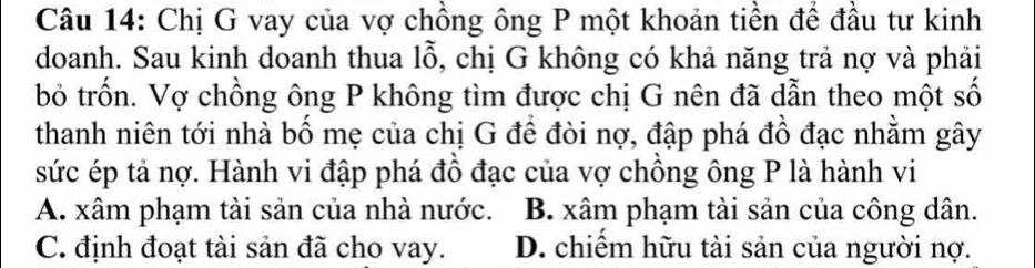 Chị G vay của vợ chồng ông P một khoản tiền để đầu tư kinh
doanh. Sau kinh doanh thua lỗ, chị G không có khả năng trả nợ và phải
bỏ trốn. Vợ chồng ông P không tìm được chị G nên đã dẫn theo một số
thanh niên tới nhà bố mẹ của chị G để đòi nợ, đập phá đồ đạc nhằm gây
sức ép tả nợ. Hành vi đập phá đồ đạc của vợ chồng ông P là hành vi
A. xâm phạm tài sản của nhà nước. B. xâm phạm tài sản của công dân.
C. định đoạt tài sản đã cho vay. D. chiếm hữu tài sản của người nợ.