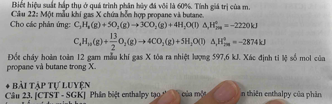 Biết hiệu suất hấp thụ ở quá trình phân hủy đá vôi là 60%. Tính giá trị của m. 
Câu 22: Một mẫu khí gas X chứa hỗn hợp propane và butane. 
Cho các phản ứng: C_3H_8(g)+5O_2(g)to 3CO_2(g)+4H_2O(l)△ _rH_(298)^0=-2220kJ
C_4H_10(g)+ 13/2 O_2(g)to 4CO_2(g)+5H_2O(l)△ _rH_(298)^0=-2874kJ
Đốt cháy hoàn toàn 12 gam mẫu khí gas X tỏa ra nhiệt lượng 597,6 kJ. Xác định tỉ lệ số mol của 
propane và butane trong X. 
bài tập tự luyện 
Câu 23. [CTST - SGK] Phân biệt enthalpy tạo của một n thiên enthalpy của phản