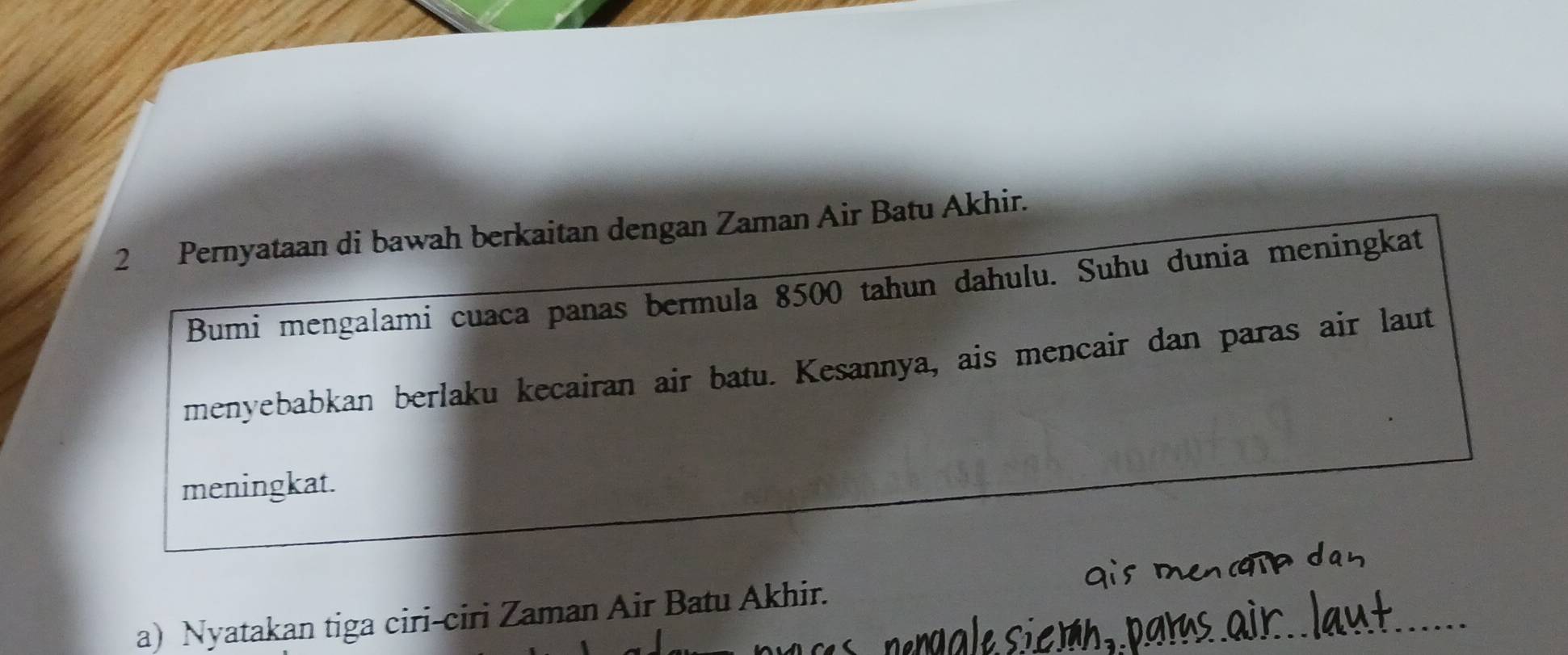 Pernyataan di bawah berkaitan dengan Zaman Air Batu Akhir. 
Bumi mengalami cuaca panas bermula 8500 tahun dahulu. Suhu dunia meningkat 
menyebabkan berlaku kecairan air batu. Kesannya, ais mencair dan paras air laut 
meningkat. 
_ 
a) Nyatakan tiga ciri-ciri Zaman Air Batu Akhir.