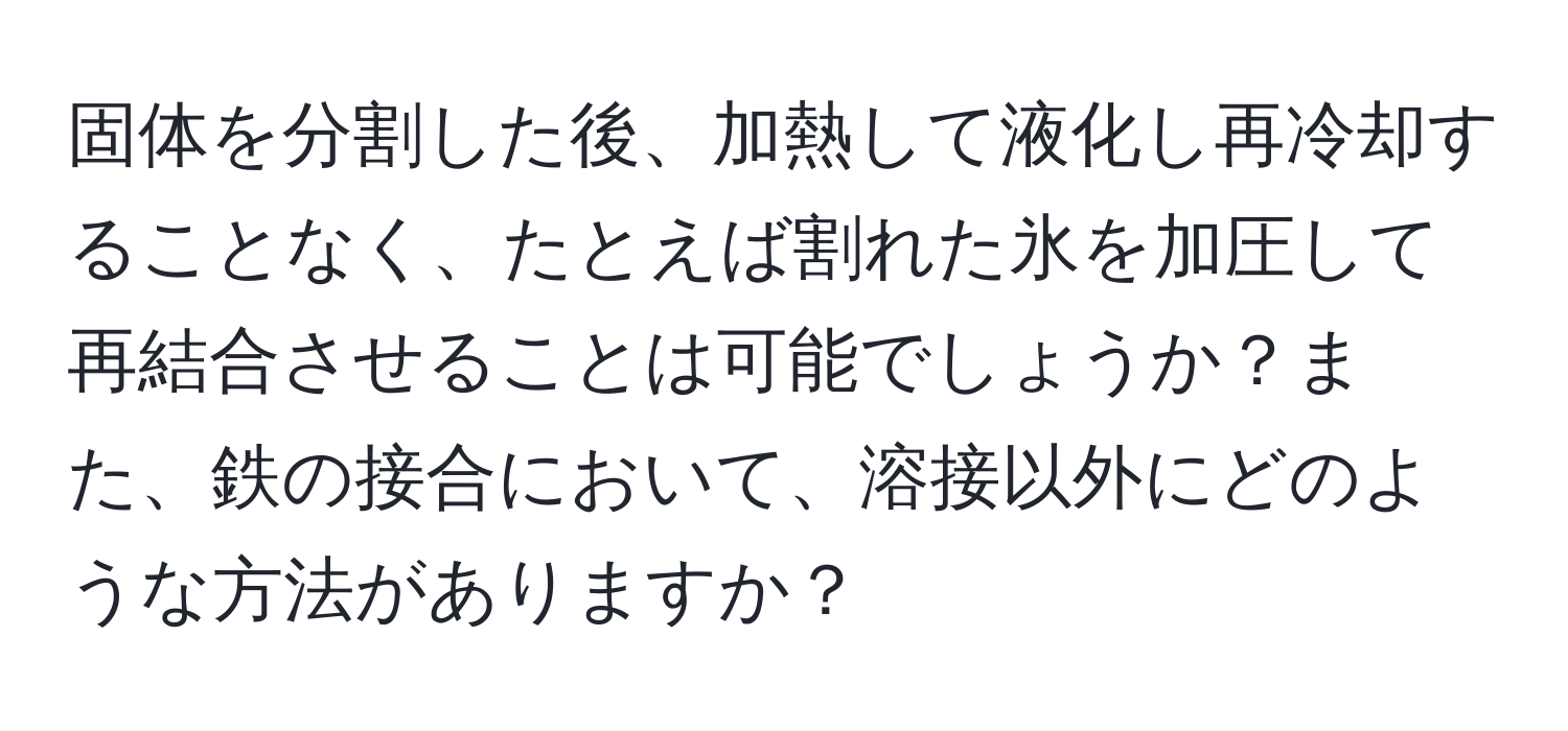 固体を分割した後、加熱して液化し再冷却することなく、たとえば割れた氷を加圧して再結合させることは可能でしょうか？また、鉄の接合において、溶接以外にどのような方法がありますか？