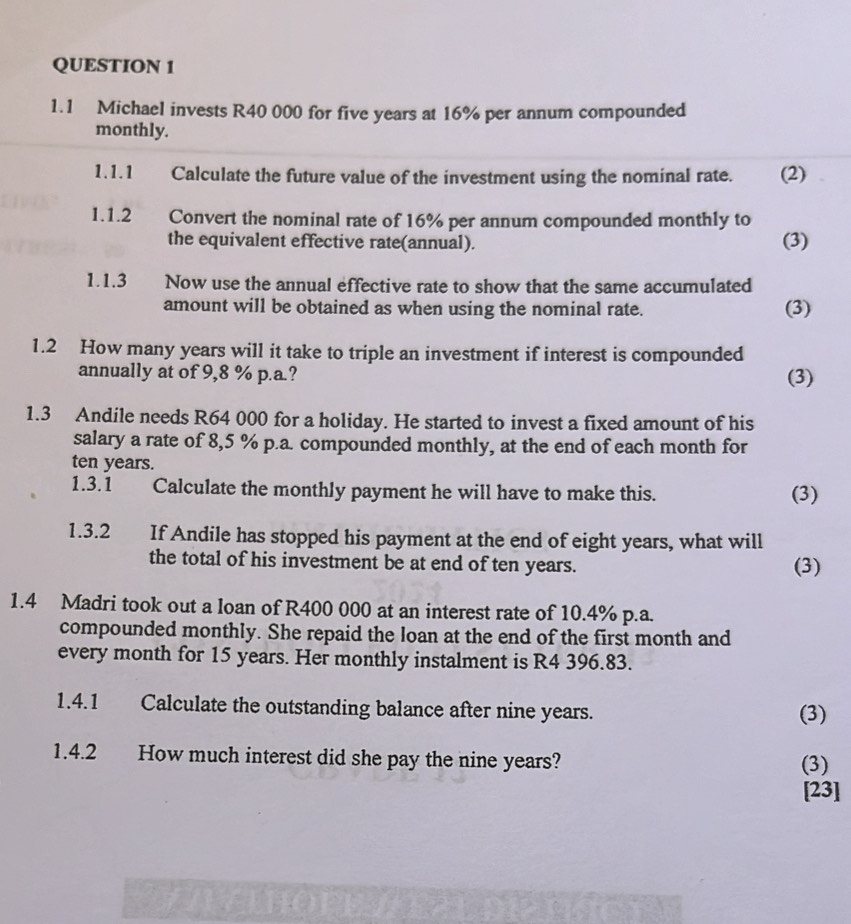 1.1 Michael invests R40 000 for five years at 16% per annum compounded 
monthly. 
1.1.1 Calculate the future value of the investment using the nominal rate. (2) 
1.1.2 Convert the nominal rate of 16% per annum compounded monthly to 
the equivalent effective rate(annual). (3) 
1.1.3 Now use the annual effective rate to show that the same accumulated 
amount will be obtained as when using the nominal rate. (3) 
1.2 How many years will it take to triple an investment if interest is compounded 
annually at of 9,8 % p.a.? (3) 
1.3 Andile needs R64 000 for a holiday. He started to invest a fixed amount of his 
salary a rate of 8,5 % p.a. compounded monthly, at the end of each month for
ten years. 
1.3.1 Calculate the monthly payment he will have to make this. (3) 
1.3.2 If Andile has stopped his payment at the end of eight years, what will 
the total of his investment be at end of ten years. (3) 
1.4 Madri took out a loan of R400 000 at an interest rate of 10.4% p.a. 
compounded monthly. She repaid the loan at the end of the first month and 
every month for 15 years. Her monthly instalment is R4 396.83. 
1.4.1 Calculate the outstanding balance after nine years. (3) 
1.4.2 How much interest did she pay the nine years? (3) 
[23]