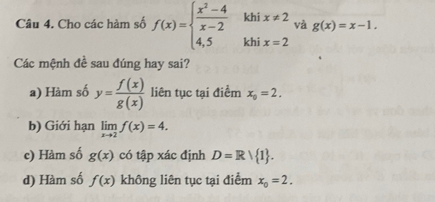 khi x!= 2 và g(x)=x-1. 
Câu 4. Cho các hàm số f(x)=beginarrayl  (x^2-4)/x-2  4,5endarray. khi x=2
Các mệnh đề sau đúng hay sai?
a) Hàm số y= f(x)/g(x)  liên tục tại điểm x_0=2.
b) Giới hạn limlimits _xto 2f(x)=4.
c) Hàm số g(x) có tập xác định D=R| 1.
d) Hàm số f(x) không liên tục tại điểm x_0=2.