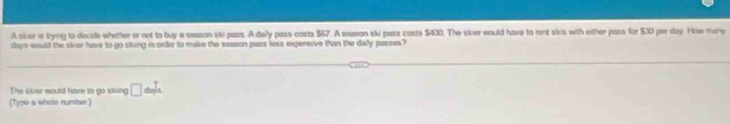 A sker is trying to decide whether or not to buy a season ski pass. Adaly pass-costs $67. A sason ski pass coists $400. The skier would have to rent skis with either pass for $30 per day. How many
days would the skier have to go sking in order to make the season pass less expensive than the daly passes? 
The siver would have to go sking □ da)^ 7/2 /
(Type a whoto number)