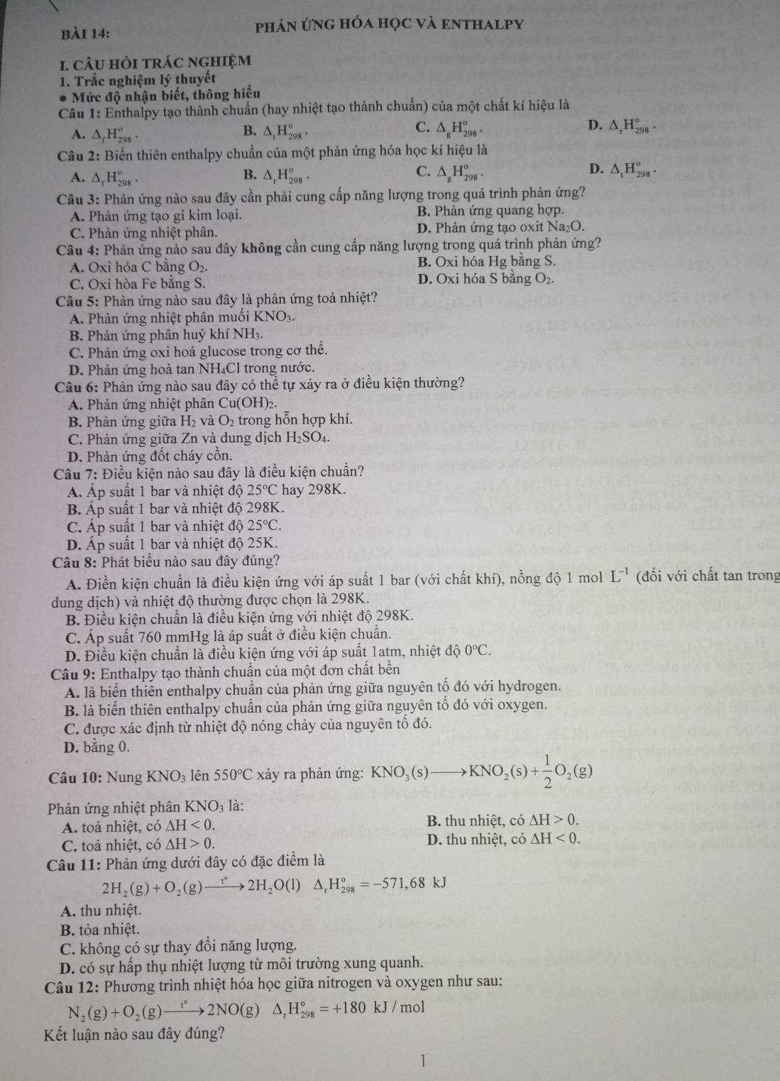 phản ứng hóa học và enthalpy
1. câu hỏi trác nghiệm
1. Trắc nghiệm lý thuyết
Mức độ nhận biết, thông hiểu
Cầu 1: Enthalpy tạo thành chuẩn (hay nhiệt tạo thành chuẩn) của một chất kí hiệu là
A. △ _fH_(298)°. △ _tH_(298)°. △ _gH_(298)°. △ _rH_(298)°.
B.
C.
D.
Câu 2: Biến thiên enthalpy chuẩn của một phản ứng hóa học kí hiệu là
B.
C.
D.
A. △ _fH_(298)°. △ _rH_(298)^o. △ _gH_(298)°. △ _tH_(298)^o.
Câu 3: Phản ứng nào sau đây cần phải cung cấp năng lượng trong quá trình phản ứng?
A. Phản ứng tạo gỉ kim loại. B. Phản ứng quang hợp.
C. Phản ứng nhiệt phân. D. Phản ứng tạo oxit Na₂O.
Câu 4: Phản ứng nào sau đây không cần cung cấp năng lượng trong quá trình phản ứng?
A. Oxi hóa C bằng O_2. B. Oxi hóa Hg bằng S.
C. Oxi hòa Fe bằng S. D. Oxi hóa S bằng O_2.
Câu 5: Phản ứng nào sau đây là phản ứng toả nhiệt?
A. Phản ứng nhiệt phân muồi KNO3.
B. Phản ứng phân huỷ khí NH₃.
C. Phản ứng oxi hoá glucose trong cơ thê.
D. Phản ứng hoà tan NH₄Cl trong nước.
Câu 6: Phản ứng nào sau đây có thể tự xảy ra ở điều kiện thường?
A. Phản ứng nhiệt phân Cu(OH)_2.
B. Phản ứng giữa H_2 và O_2 trong hỗn hợp khí.
C. Phản ứng giữa Zn và dung dịch H_2SO A
D. Phản ứng đốt cháy cồn.
Câu 7: Điều kiện nào sau đây là điều kiện chuẩn?
Á. Áp suất 1 bar và nhiệt độ 25°C hay 298K.
B. Áp suất 1 bar và nhiệt độ 298K.
C. Áp suất 1 bar và nhiệt độ 25°C.
D. Áp suất 1 bar và nhiệt độ 25K.
Câu 8: Phát biểu nào sau đây đúng?
A. Điền kiện chuẩn là điều kiện ứng với áp suất 1 bar (với chất khí), nồng độ 1 mol L^(-1) (đối với chất tan trong
dung dịch) và nhiệt độ thường được chọn là 298K.
B. Điều kiện chuẩn là điều kiện ứng với nhiệt độ 298K.
C. Áp suất 760 mmHg là áp suất ở điều kiện chuẩn.
D. Điều kiện chuẩn là điều kiện ứng với áp suất 1atm, nhiệt độ 0°C.
Câu 9: Enthalpy tạo thành chuẩn của một đơn chất bền
A. là biến thiên enthalpy chuẩn của phản ứng giữa nguyên tố đó với hydrogen.
B. là biến thiên enthalpy chuẩn của phản ứng giữa nguyên tố đó với oxygen.
C. được xác định từ nhiệt độ nóng chảy của nguyên tổ đó.
D. bằng 0.
Câu 10:N ung KNO_3 lên 550°C xảy ra phản ứng: KNO_3(s)to KNO_2(s)+ 1/2 O_2(g)
Phản ứng nhiệt phân KNO_3 là:
A. toả nhiệt, có △ H<0. B. thu nhiệt, có △ H>0.
C. toả nhiệt, có △ H>0. D. thu nhiệt, co△ H<0.
Câu 11: Phản ứng dưới đây có đặc điểm là
2H_2(g)+O_2(g)to 2H_2O(l) △ _rH_(298)°=-571,68kJ
A. thu nhiệt.
B. tỏa nhiệt.
C. không có sự thay đổi năng lượng.
D. có sự hấp thụ nhiệt lượng từ môi trường xung quanh.
* Câu 12: Phương trình nhiệt hóa học giữa nitrogen và oxygen như sau:
N_2(g)+O_2(g)to 2NO(g)△ _rH_(298)°=+180kJ/mol
Kết luận nào sau đây đúng?