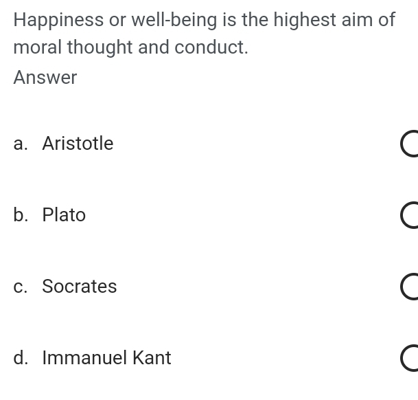 Happiness or well-being is the highest aim of
moral thought and conduct.
Answer
a. Aristotle
b. Plato
c. Socrates
d. Immanuel Kant