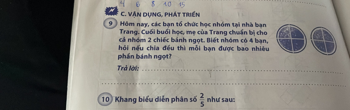 VẠN DỤNG, PHÁT TRIểN 
9 Hôm nay, các bạn tổ chức học nhóm tại nhà bạn 
Trang. Cuối buổi học, mẹ của Trang chuẩn bị cho 
cả nhóm 2 chiếc bánh ngọt. Biết nhóm có 4 bạn, 
hỏi nếu chia đều thì mỗi bạn được bao nhiêu 
phần bánh ngọt? 
Trả lời:_ 
_
10 Khang biểu diễn phân số  2/5  như sau: