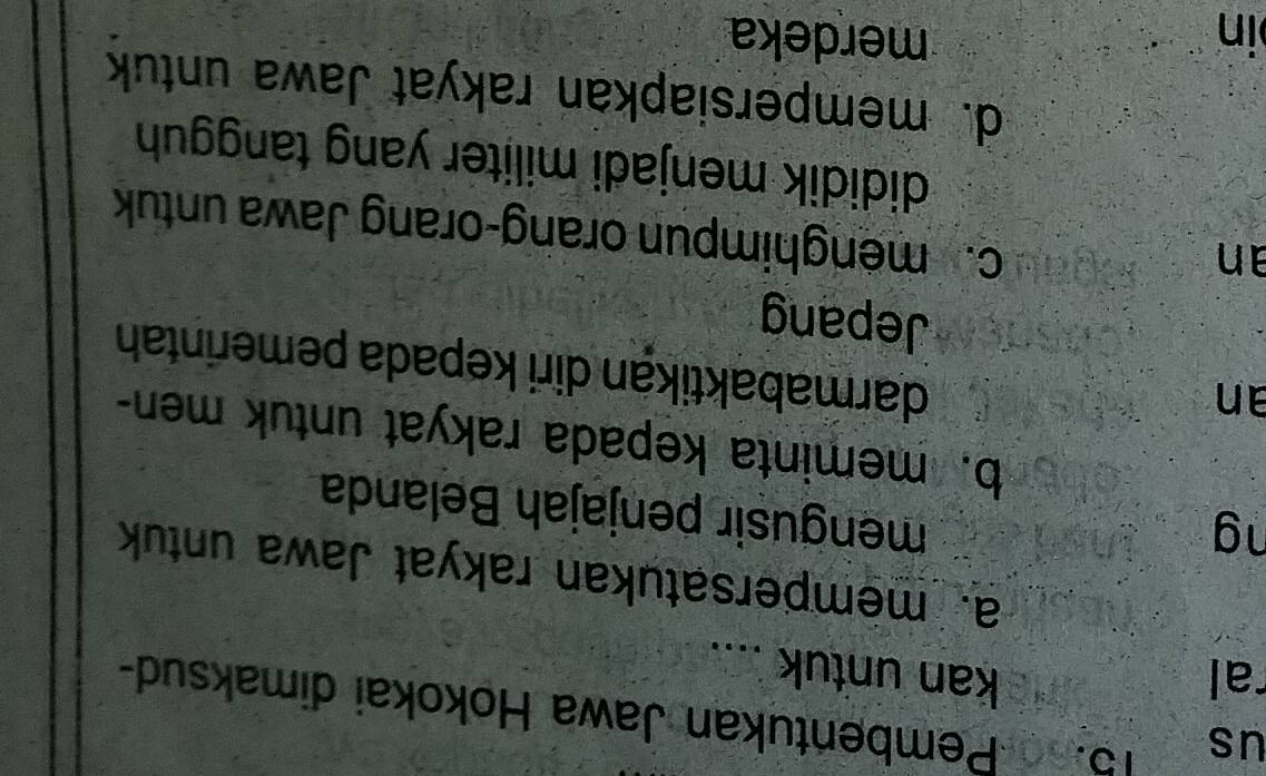 us
15. 56 -Pembentukan Jawa Hokokai dimaksud-
ral kan untuk ....
a. mempersatukan rakyat Jawa untuk
ng
mengusir penjajah Belanda
b. meminta kepada rakyat untuk men-
an
darmabaktikan diri kepada pemerintah
Jepang
an
c. menghimpun orang-orang Jawa untuk
dididik menjadi militer yang tangguh
d. mempersiapkan rakyat Jawa untuk
in merdeka