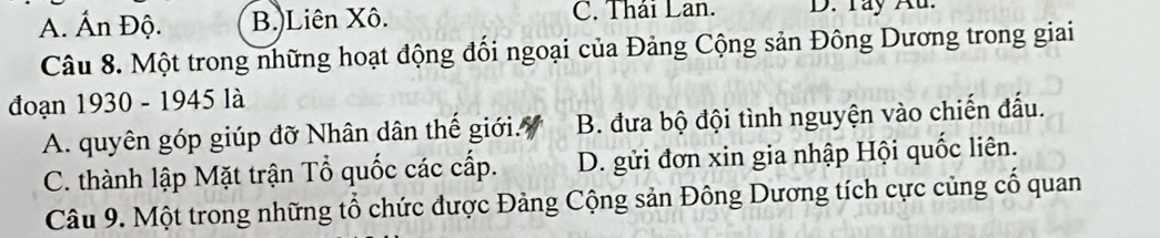 A. Ấn Độ. B.)Liên Xô. C. Thái Lan. D. Tay Au.
Câu 8. Một trong những hoạt động đối ngoại của Đảng Cộng sản Đông Dương trong giai
đoạn 1930 - 1945 là
A. quyên góp giúp đỡ Nhân dân thế giới. B. đưa bộ đội tình nguyện vào chiến đấu.
C. thành lập Mặt trận Tổ quốc các cấp. D. gửi đơn xin gia nhập Hội quốc liên.
Câu 9. Một trong những tổ chức được Đảng Cộng sản Đông Dương tích cực củng cố quan