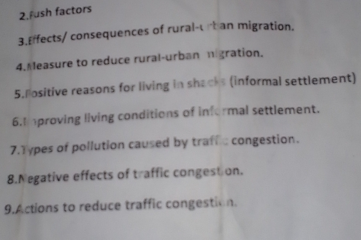 ush factors 
3.Effects/ consequences of rural-ub an migration. 
4. Measure to reduce rural-urban migration. 
5. ositive reasons for living in shacks (informal settlement) 
6.I mproving living conditions of informal settlement. 
7.Types of pollution caused by traffic congestion. 
8.Negative effects of traffic congestion. 
9.Actions to reduce traffic congestion.