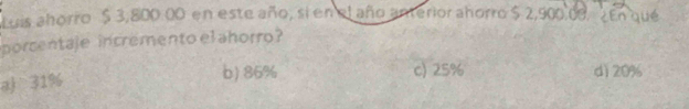 Luis ahorro $ 3,800 00 en este año, sí en el año anterior ahorro $ 2,900,00. ¿En qué
porcentaje incremento el ahorro?
aj 31%
b) 86% c) 25% dì 20%
