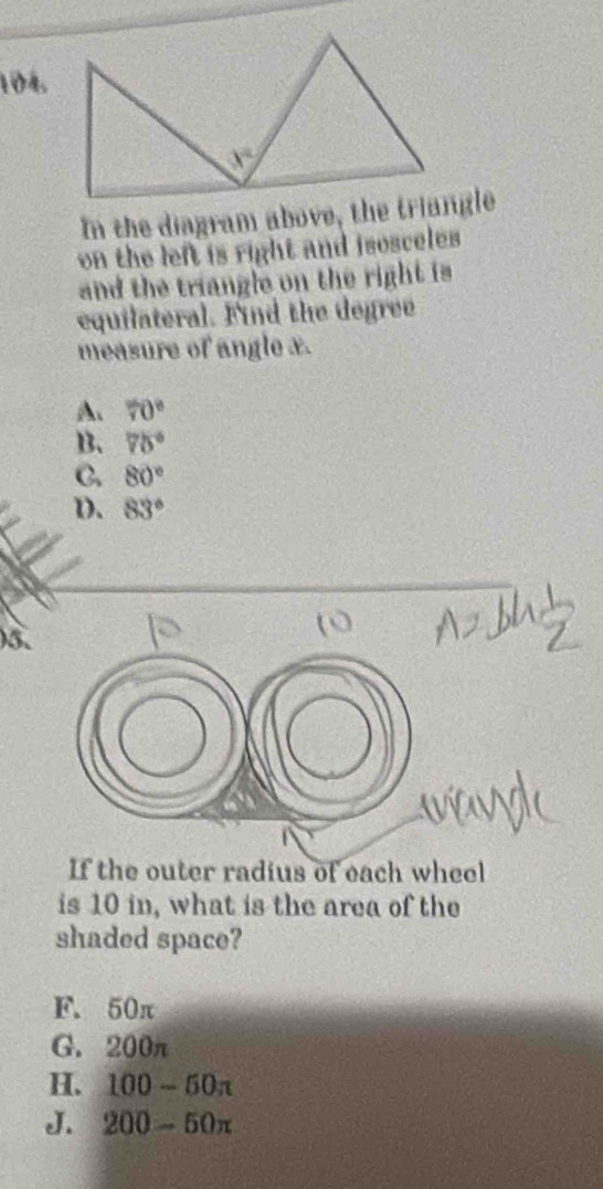 In the diagram above, the triangle
on the left is right and isosceles 
and the triangle on the right is
equilateral. Find the degree
measure of angle x.
A. 70°
B. 75°
C. 80°
D. 83°
)5.
If the outer radius of each wheel
is 10 in, what is the area of the
shaded space?
F. 50π
G. 200π
H. 100-50π
J. 200-50π
