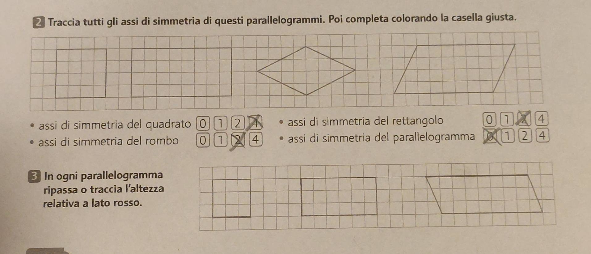 Traccia tutti gli assi di simmetria di questi parallelogrammi. Poi completa colorando la casella giusta. 
assi di simmetria del quadrato 0 1 2 assi di simmetria del rettangolo 0 1 2 4
assi di simmetria del rombo 4 assi di simmetria del parallelogramma 1 2 4
In ogni parallelogramma 
ripassa o traccia l’altezza 
relativa a lato rosso.