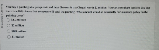 You buy a painting at a garage sale and later discover it is a Chagall worth $2 million. Your art consultant cautions you that
there is a 40% chance that someone will steal the painting. What amount would an actuarially fair insurance policy on the
painting cover?
$1.2 million
$2 million
$0.8 million
$1 million