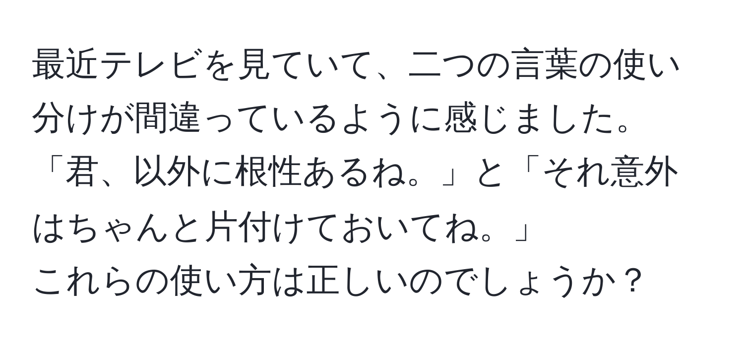 最近テレビを見ていて、二つの言葉の使い分けが間違っているように感じました。  
「君、以外に根性あるね。」と「それ意外はちゃんと片付けておいてね。」  
これらの使い方は正しいのでしょうか？