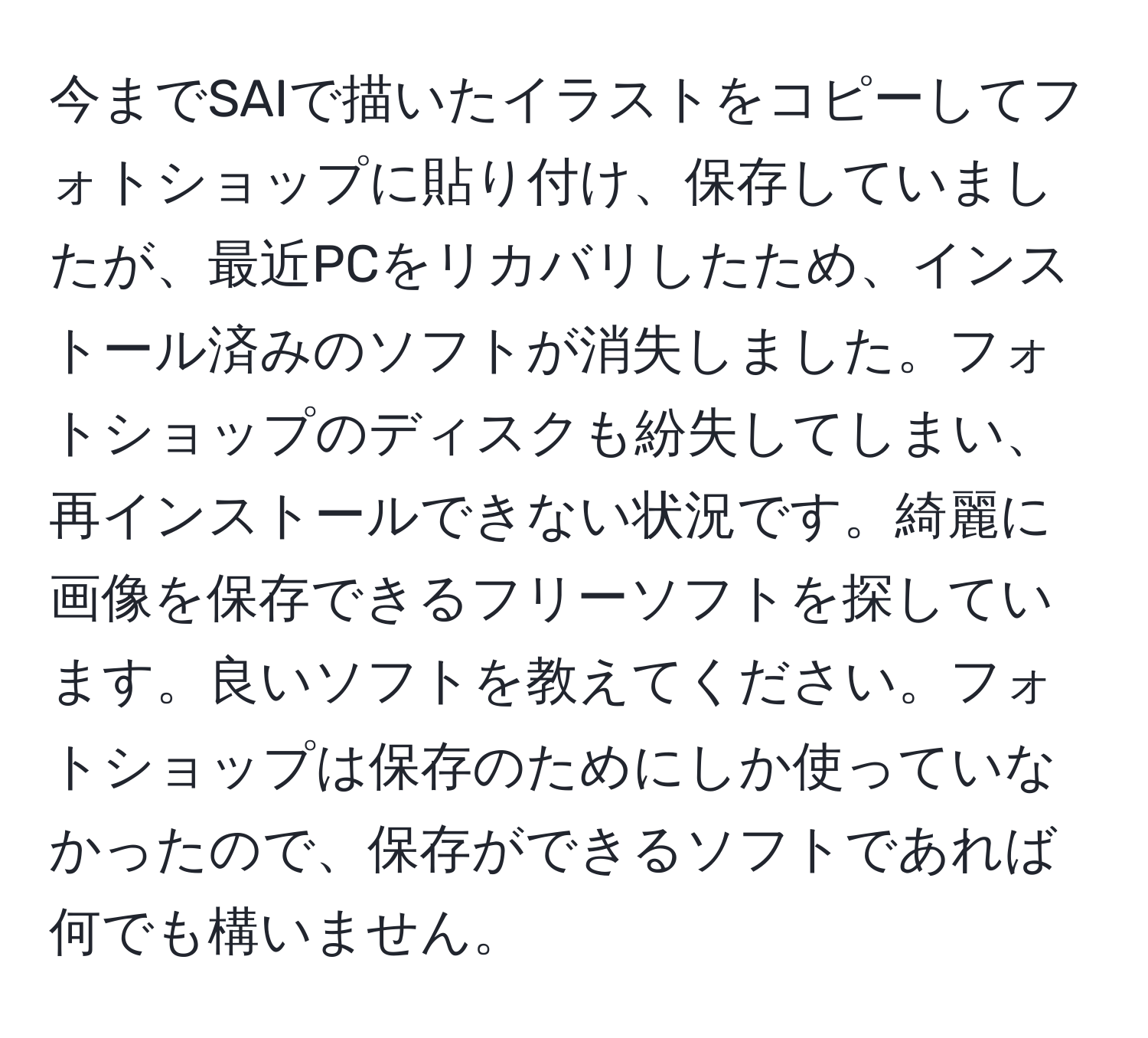 今までSAIで描いたイラストをコピーしてフォトショップに貼り付け、保存していましたが、最近PCをリカバリしたため、インストール済みのソフトが消失しました。フォトショップのディスクも紛失してしまい、再インストールできない状況です。綺麗に画像を保存できるフリーソフトを探しています。良いソフトを教えてください。フォトショップは保存のためにしか使っていなかったので、保存ができるソフトであれば何でも構いません。