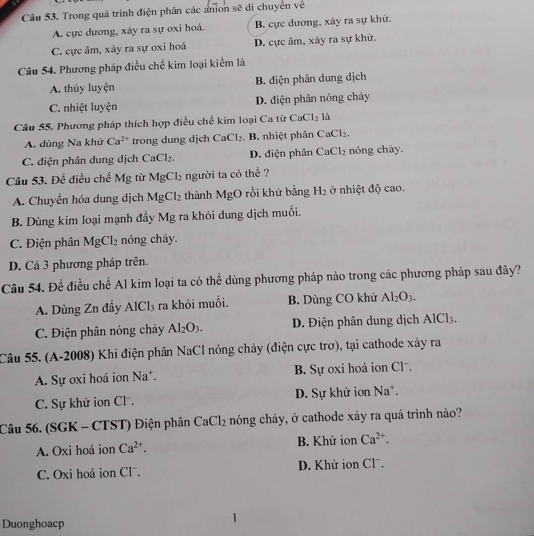 Trong quá trình điện phân các anion sẽ di chuyển về
A. cực dương, xảy ra sự oxi hoá. B. cực dương, xảy ra sự khử.
C. cực âm, xảy ra sự oxi hoá D. cực âm, xảy ra sự khử.
Câu 54. Phương pháp điều chế kim loại kiềm là
A. thủy luyện B. điện phân dung dịch
C. nhiệt luyện D. điện phân nóng chảy
Câu 55. Phương pháp thích hợp điều chế kim loại Ca từ CaCl_2 là
A. dùng Na khử Ca^(2+) tron         ị  h CaCl_2. B. nhiệt phân CaCl_2.
C. điện phân dung dịch CaCl₂. D. điện phân CaCl_2 nóng chảy.
Câu 53. Để điều chế Mg từ MgCl_2 người ta có thể ?
A. Chuyển hóa dung dịch MgCl_2 thành MgO rồi khử bằng H_2 ở nhiệt độ cao.
B. Dùng kim loại mạnh đầy Mg ra khỏi dung dịch muối.
C. Điện phân MgCl_2 nóng chảy.
D. Cả 3 phương pháp trên.
Câu 54. Để điều chế Al kim loại ta có thể dùng phương pháp nào trong các phương pháp sau đây?
A. Dùng Zn đầy AlCl_3 ra khỏi muối. B. Dùng CO khử Al_2O_3.
C. Điện phân nóng chảy Al_2O_3. D. Điện phân dung dịch AlCl_3.
Câu 55. (A-2008) Khi điện phân NaC l nóng chảy (điện cực trơ), tại cathode xảy ra
A. Sự oxi hoá ion Na^+. B. Sự oxi hoá ion Cl⁻.
C. Sự khử ion Cl . D. Sự khử ion Na^+.
Câu 56. (SGK - CTST) Điện phân CaCl_2 nóng chảy, ở cathode xảy ra quá trình nào?
A. Oxi hoá ion Ca^(2+). B. Khử ion Ca^(2+).
C. Oxi hoá ion Clã. D. Khử ion Clˉ.
Duonghoacp
1