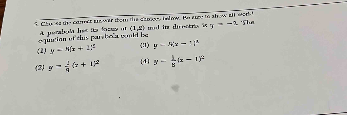 Choose the correct answer from the choices below. Be sure to show all work!
A parabola has its focus at (1,2) and its directrix is y=-2. The
equation of this parabola could be
(1) y=8(x+1)^2
(3) y=8(x-1)^2
(2) y= 1/8 (x+1)^2
(4) y= 1/8 (x-1)^2