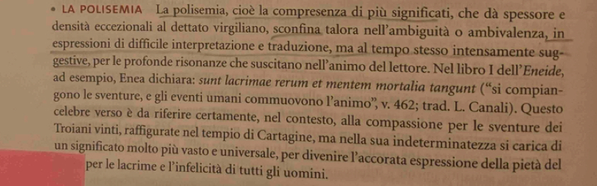 LA POLISEMIA La polisemia, cioè la compresenza di più significati, che dà spessore e 
densità eccezionali al dettato virgiliano, sconfina talora nell’ambiguità o ambivalenza, in 
espressioni di difficile interpretazione e traduzione, ma al tempo stesso intensamente sug 
gestive, per le profonde risonanze che suscitano nell’animo del lettore. Nel libro I dell’Eneide, 
ad esempio, Enea dichiara: sunt lacrimae rerum et mentem mortalia tangunt (“si compian- 
gono le sventure, e gli eventi umani commuovono l’animo’ v. 462; trad. L. Canali). Questo 
celebre verso è da riferire certamente, nel contesto, alla compassione per le sventure dei 
Troiani vinti, raffigurate nel tempio di Cartagine, ma nella sua indeterminatezza si carica di 
un significato molto più vasto e universale, per divenire l’accorata espressione della pietà del 
per le lacrime e l’infelicità di tutti gli uomini.