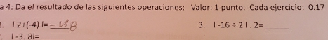 a 4: Da el resultado de las siguientes operaciones: Valor: 1 punto. Cada ejercicio: 0.17
_ |2+(-4)|=
3. |-16/ 2|.2= _
|-3.8|=