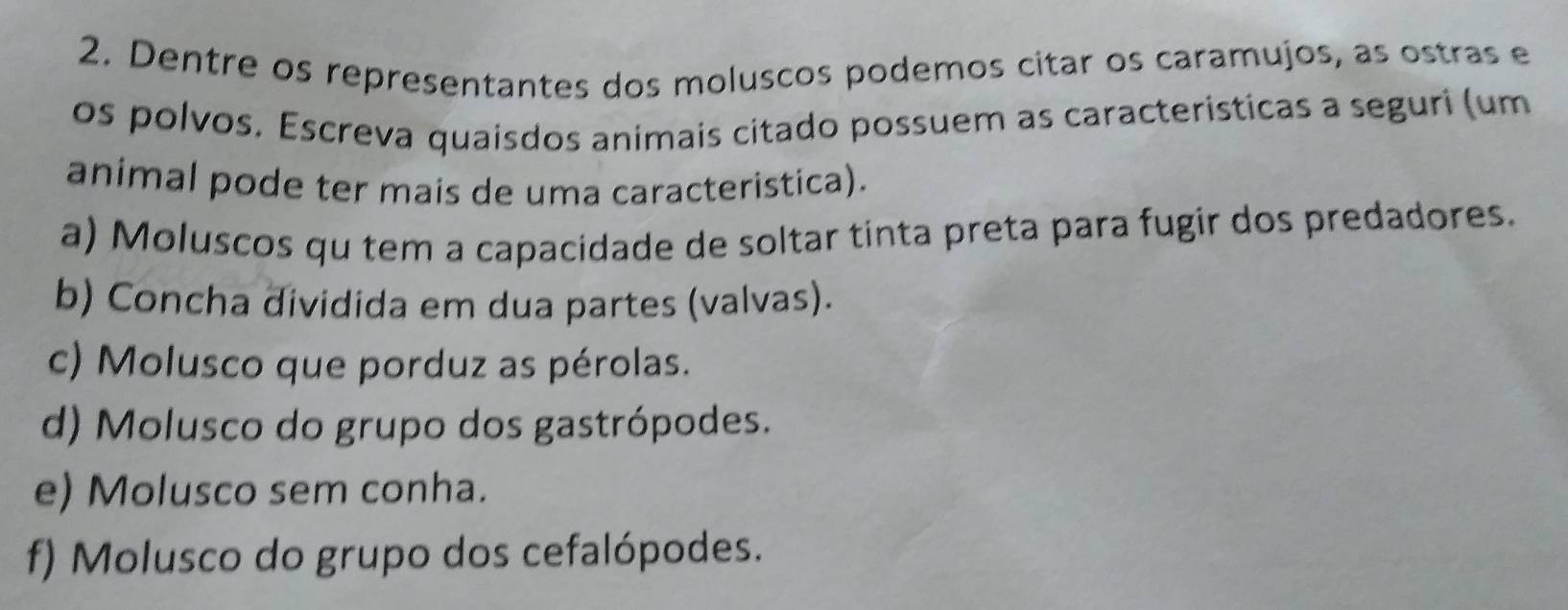 Dentre os representantes dos moluscos podemos citar os caramujos, as ostras e
os polvos. Escreva quaísdos animais citado possuem as caracteristicas a seguri (um
animal pode ter mais de uma caracteristica).
a) Moluscos qu tem a capacidade de soltar tinta preta para fugir dos predadores.
b) Concha dividida em dua partes (valvas).
c) Molusco que porduz as pérolas.
d) Molusco do grupo dos gastrópodes.
e) Molusco sem conha.
f) Molusco do grupo dos cefalópodes.