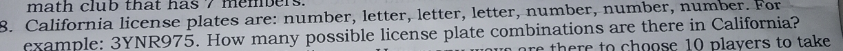 math club that has 7 members. 
8. California license plates are: number, letter, letter, letter, number, number, number. For 
example: 3YNR975. How many possible license plate combinations are there in California? 
are there to choose 10 plavers to take