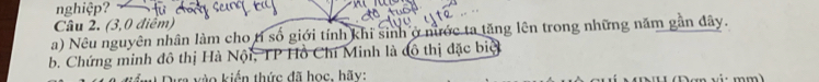 nghiệp? 
Câu 2. (3,0 điểm) 
a) Nêu nguyên nhân làm cho tỉ số giới tính khi sinh ở nước ta tăng lên trong những năm gần dây. 
b. Chứng minh đô thị Hà Nội, TP Hồ Chí Minh là đô thị đặc biệ 
Dựa vào kiến thức đã học, hãy: D an cú mm